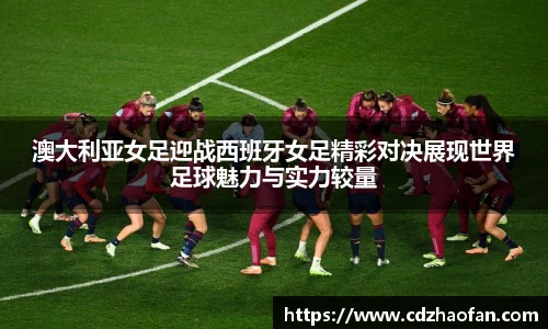 澳大利亚女足迎战西班牙女足精彩对决展现世界足球魅力与实力较量
