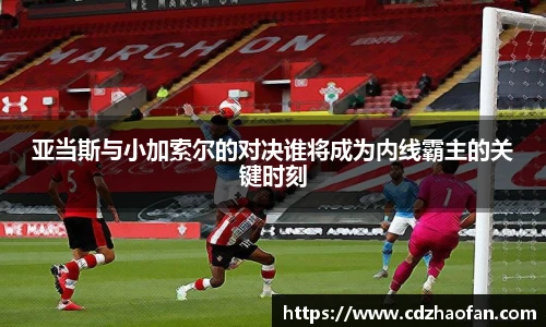 亚当斯与小加索尔的对决谁将成为内线霸主的关键时刻